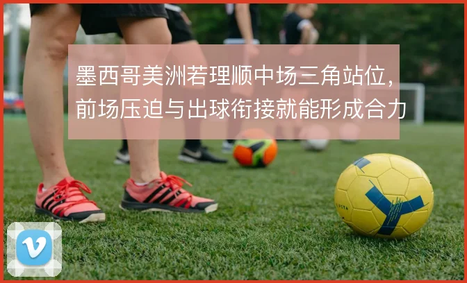 墨西哥美洲若理顺中场三角站位,前场压迫与出球衔接就能形成合力