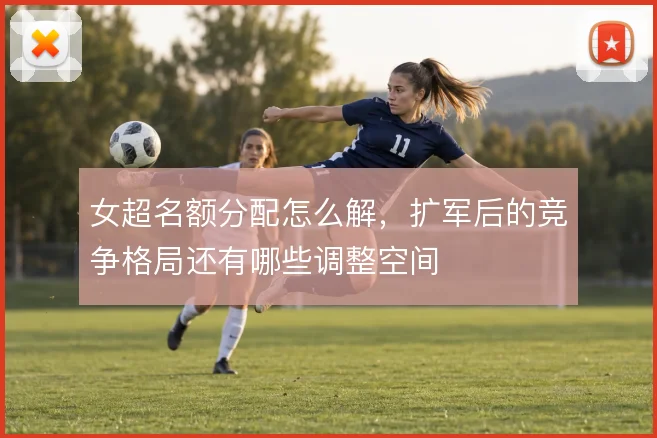 女超名额分配怎么解，扩军后的竞争格局还有哪些调整空间