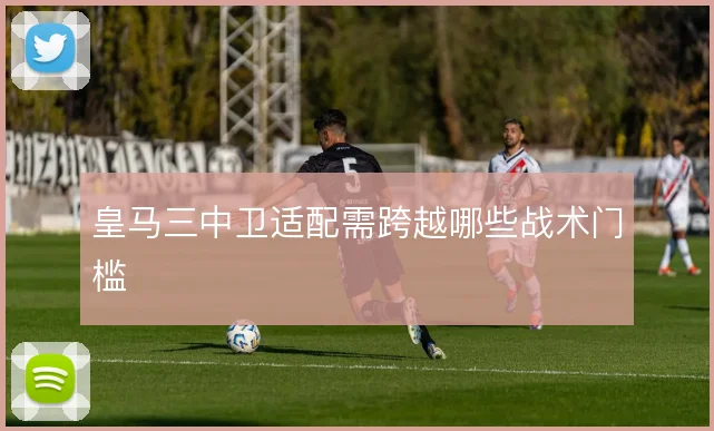 皇马三中卫适配需跨越哪些战术门槛