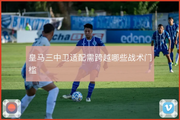 皇马三中卫适配需跨越哪些战术门槛