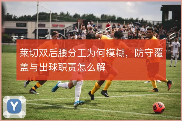 莱切双后腰分工为何模糊,防守覆盖与出球职责怎么解