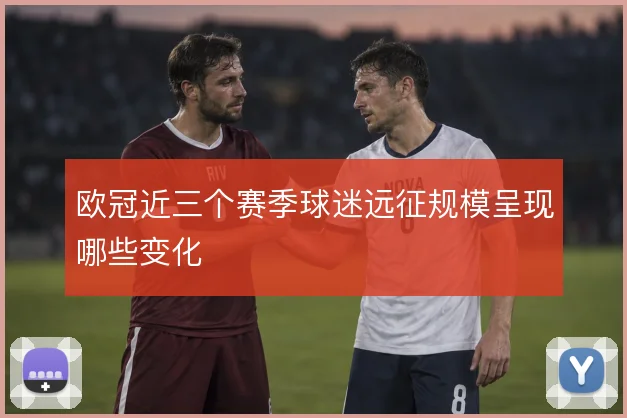 欧冠近三个赛季球迷远征规模呈现哪些变化