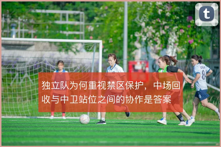 独立队为何重视禁区保护，中场回收与中卫站位之间的协作是答案