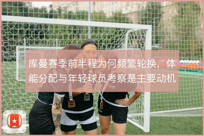 库曼赛季前半程为何频繁轮换,体能分配与年轻球员考察是主要动机