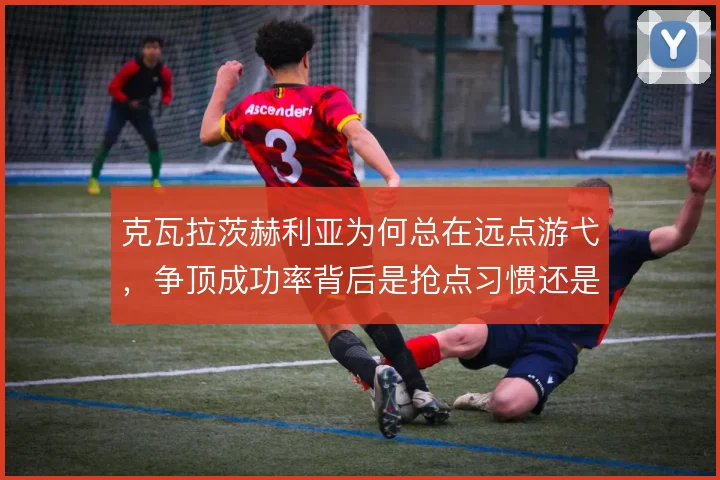 克瓦拉茨赫利亚为何总在远点游弋，争顶成功率背后是抢点习惯还是战术安排