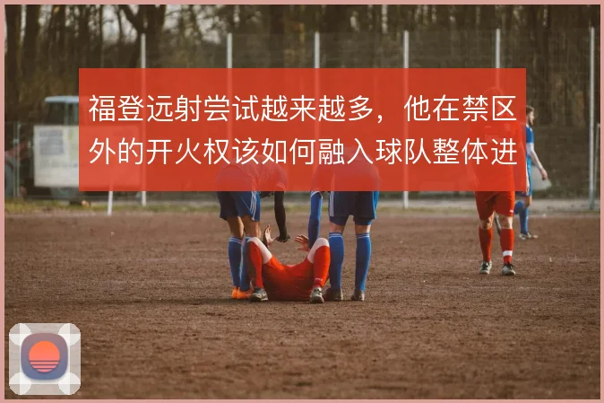 福登远射尝试越来越多，他在禁区外的开火权该如何融入球队整体进攻