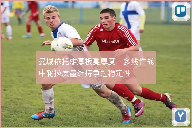 曼城依托雄厚板凳厚度,多线作战中轮换质量维持争冠稳定性