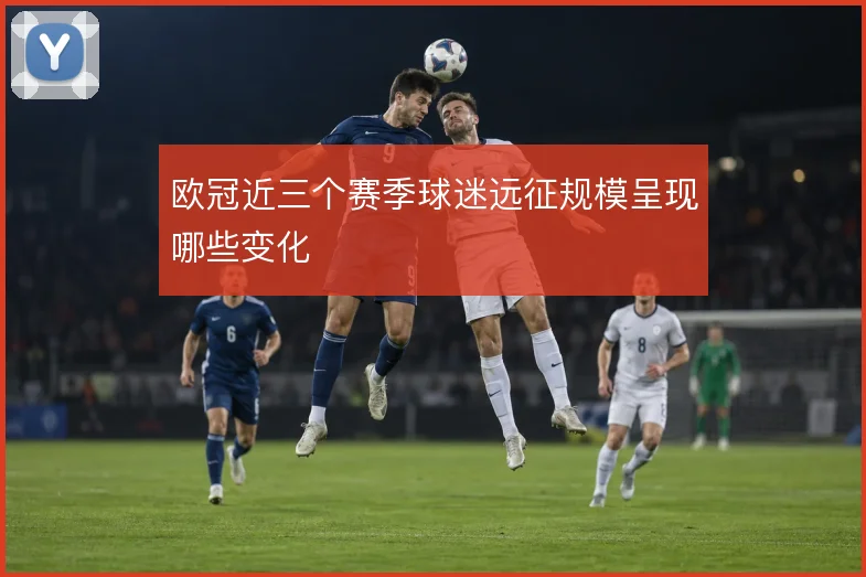 欧冠近三个赛季球迷远征规模呈现哪些变化