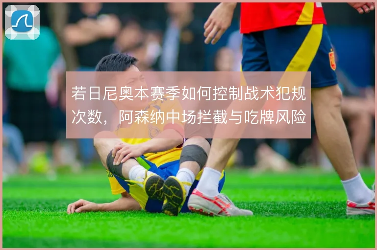 若日尼奥本赛季如何控制战术犯规次数，阿森纳中场拦截与吃牌风险怎么解