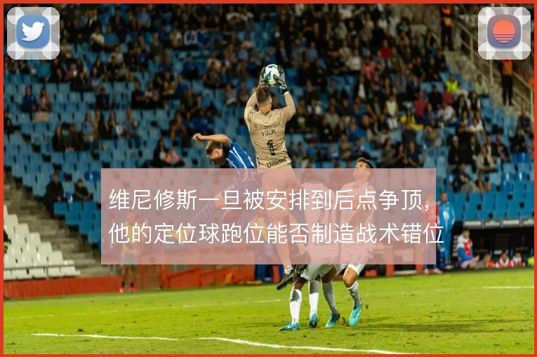维尼修斯一旦被安排到后点争顶，他的定位球跑位能否制造战术错位
