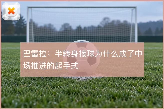巴雷拉:半转身接球为什么成了中场推进的起手式