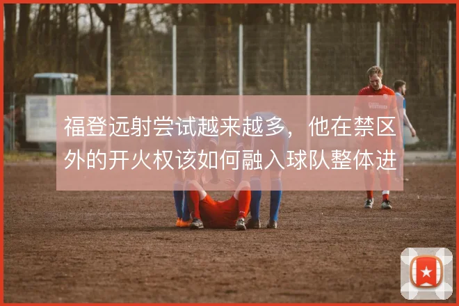 福登远射尝试越来越多，他在禁区外的开火权该如何融入球队整体进攻