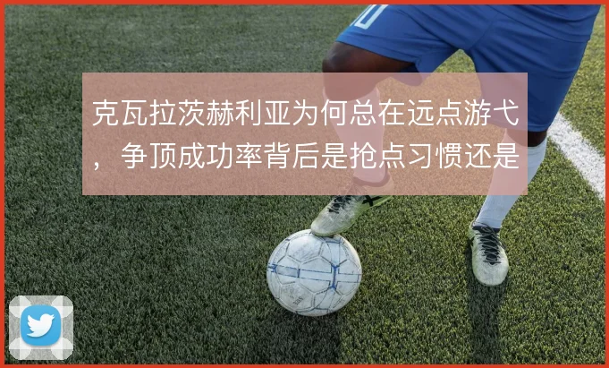 克瓦拉茨赫利亚为何总在远点游弋，争顶成功率背后是抢点习惯还是战术安排